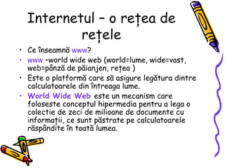 Internetul – o reţea de
          reţele
• Ce înseamnă www?
• www –world wide web (world=lume, wide=vast,
  web=pânză de păianjen, reţea )
• Este o platformă care să asigure legătura dintre
  calculatoarele din întreaga lume.
• World Wide Web este un mecanism care
  foloseste conceptul hipermedia pentru a lega o
  colectie de zeci de milioane de documente cu
  informaţii, ce sunt păstrate pe calculatoarele
  răspândite în toată lumea.
 