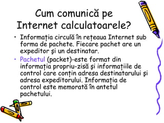 Cum comunică pe
Internet calculatoarele?
• Informaţia circulă în reţeaua Internet sub
  forma de pachete. Fiecare pachet are un
  expeditor şi un destinatar.
• Pachetul (packet)-este format din
  informaţia propriu-zisă şi informaţiile de
  control care conţin adresa destinatarului şi
  adresa expeditorului. Informaţia de
  control este memorată în antetul
  pachetului.
 