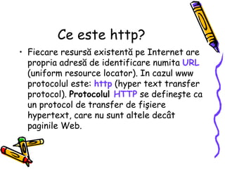 Ce este http?
• Fiecare resursă existentă pe Internet are
  propria adresă de identificare numita URL
  (uniform resource locator). In cazul www
  protocolul este: http (hyper text transfer
  protocol). Protocolul HTTP se defineşte ca
  un protocol de transfer de fişiere
  hypertext, care nu sunt altele decât
  paginile Web.
 