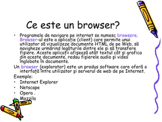 Ce este un browser?
• Programele de navigare pe internet se numesc browsere.
  Browser-ul este a aplicaţie (client) care permite unui
  utilizator să vizualizeze documente HTML de pe Web, să
  navigheze urmărind legăturile dintre ele şi să transfere
  fişiere. Aceste aplicaţii afişează atât textul cât şi grafica
  din aceste documente, redau fişierele audio şi video
  înglobate în documente.
Un browser (explorator) este un produs software care oferă o
  interfaţă între utilizator şi serverul de web de pe Internet.
Exemple:
• Internet Explorer
• Netscape
• Opera .
• Mozzila
 