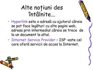 Alte noţiuni des
          întâlnite...
• Hyperlink este o adresă cu ajutorul căreia
  se pot face legături cu alte pagini web,
  adresa prin intermediul căreia se trece de
  la un document la altul.
• Internet Service Provider – ISP –este cel
  care oferă servicii de acces la Internet.
 