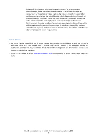 ENGAGE, un projet science en société de la Commission européenne, 2016
3
individuelleet collective. Il prend consciencede l'impactde l'activitéhumainesur
l'environnement, de ses conséquences sanitaires etde la nécessitéde préserver les
ressources naturelles etla diversitédes espèces. Il prend consciencede la nécessitéd'un
développement plus justeet plus attentif à ce qui est laisséaux générations futures.Il sait
que la santérepose notamment sur des fonctions biologiques coordonnées,susceptibles
d'être perturbées par des facteurs physiques,chimiques,biologiques etsociaux de
l'environnement et que certains deces facteurs de risques dépendent de conduites sociales
et de choix personnels.Il estconscientdes enjeux de bien-être et de santédes pratiques
alimentaires etphysiques.Il observe les règles élémentaires de sécuritéliées aux techniques
et produits rencontrés dans la viequotidienne
OUTILS ENGAGE
 Les outils ENGAGE sont publiés par le projet ENGAGE de la Commission européenne en tant que ressources
éducatives libres et ils sont publiées sous la licence libre Creative Commons : “pas de travaux dérivés, pas
d’utilisation commerciale”. Ils peuvent être utilisés librement mais ne peuvent pas être publiés à nouveau sous
quelque forme modifiée que ce soit.
 Visitez le site internet d’ENGAGE www.engagingscience.eu/fr pour avoir plus de leçons sur la science dans la vie
réelle.
 