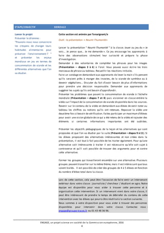 ENGAGE, un projet science en société de la Commission européenne, 2016
4
ETAPE/OBJECTIF DEROULE
Lancer le projet
Présenter le dilemme :
“Pouvons-nous nous convaincre
les citoyens de changer leurs
habitudes alimentaires pour
préserver l’environnement ? ”
et présenter les enjeux
mondiaux en jeu en termes de
consommation de viande et les
différentes alternatives que l’on
va étudier.
Cette section est animée par l’enseignant/e
Outil : la présentation « Nourrir l’humanité»
Lancer la présentation " Nourrir l’humanité " à la classe. Jouer au jeu du « Je
vois… Je pense que… Je me demande ». Ce jeu encourage les apprenants à
faire des observations stimulent leur curiosité et prépare la phase
d’investigation.
Demander à des volontaires de compléter les phrases pour les images
(Présentation – diapos 3 à 6) à l’oral. Vous pouvez aussi écrire les trois
morceaux de phrase au tableau. Recueillir les réactions initiales.
Faire un sondage en demandant aux apprenants de lever la main s’ils pensent
qu’ils seraient prêts à manger des insectes, de la viande de synthèse ou à
devenir végétaliens... Discuter du fait d’avoir besoin de plus d’informations
pour prendre une décision responsable. Demander aux apprenants de
suggérer les sujets qu’ils ont besoin d’approfondir.
Présenter les problèmes que posent la consommation de viande à l’échelle
mondiale (Présentation – diapos 7 et 8) puis visionner en classe entière la
vidéo sur l’impact de la consommation de viande disponible dans les sources.
Revenir sur le contenu de la vidéo en demandant aux élèves de venir noter au
tableau les chiffres ou notions qu’ils ont retenues. Repasser la vidéo une
deuxième fois si besoin de vérification. Faites participer un maximum d’élèves
pour avoir une vision globale de ce qui a été retenu de la vidéo et rajouter des
éléments si certaines informations importantes ont été oubliées.
Présenter les objectifs pédagogiques de la leçon et les alternatives qui sont
proposées et que l’on va étudier par la suite (Présentation – diapos 9 à 11). Si
les élèves proposent des alternatives intéressantes et non citées dans la
présentation, il est tout à fait possible de les traiter également. Pour qu’une
alternative soit intéressante à traiter il est nécessaire qu’elle soit sujet à
controverse et qu’il soit possible de trouver des arguments pour et contre
cette alternative.
Former les groupes qui travailleront ensemble sur une alternative. Plusieurs
groupes peuvent travailler sur le même thème, mais il est intéressant que tous
soient traités. Il est possible de créer des groupes de 4 à 5 élèves en fonction
du nombre d’élève total dans la classe.
Lors de cette section, cela peut être l’occasion de faire venir un intervenant
extérieur dans votre classe : journaliste / chercheur / étudiant en agro. Notre
équipe est disponible pour vous aider à trouver cette personne et à
organisation cette intervention. Si un intervenant vient dans votre classe, il
peut être intéressant de prendre le temps de débriefer du contenu de cette
intervention avec les élèves qui pourra être réutilisé à la section suivante.
Nous sommes à votre disposition pour vous aider à trouver des personnes
disponibles pour intervenir dans votre classe. Contactez nous :
engage@groupe-traces.fr ou 01 43 48 36 96.
 
