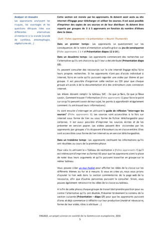 ENGAGE, un projet science en société de la Commission européenne, 2016
5
Analyser et résoudre
Les apprenants analysent les
risques, les avantages et les
questions éthiques liées aux
différentes alternatives
alimentaire à la viande (viande
de synthèse, entomophagie,
végétalisme etc…)
Cette section est menée par les apprenants. Ils doivent avoir accès au site
internet d’Engage pour télécharger et utiliser les sources. Il est aussi possible
d’imprimer des copies de ces sources et de leur distribuer. Ils doivent être
repartis par groupes de 3 à 5 apprenants en fonction du nombre d’élèves
dans la classe.
Outil : Fiches apprenants + la présentation « Nourrir l’humanité»
Dans un premier temps : Les apprenants se questionnent sur les
conséquences de la notre alimentation actuelle grâce au jeu de conséquence
(Fiche apprenants 1 à 4 et Présentation diapos 12 à 14 ).
Dans un deuxième temps : Les apprenants commencent des recherches sur
l’alternative qu’ils ont choisie ou qu’il leur a été attribuée (Présentation diapo
15).
Ils peuvent consulter des ressources sur le site internet Engage et/ou faire
leurs propres recherches. Si les apprenants n’ont pas d’accès individuel à
Internet, faire en sorte qu’ils puissent regarder une vidéo par thème et par
groupe. Il est possible d’organiser cette section au CDI pour que chaque
groupe ait accès à de la documentation et à des ordinateurs avec connexion
internet.
Les élèves doivent remplir le tableau SVC - Ce que je Sais, Ce que je Veux
savoir, Comment trouver l’information (Fiche apprenants 5) pour faire le point
sur ce qu’ils pensent savoir deleur sujet, les points à approfondir et également
comment ils ont trouvé leurs informations).
Ils vont ensuite s’interroger en utilisant le guide de réflexion "Interroger les
sources" (Fiche apprenants 6). Les sources sont accessibles à la fois sur
internet sous forme de lien ou sous forme de fichier téléchargeable pour
certaines. Il est aussi possible d’imprimer les sources écrites et de les
présenter en version papier. Les vidéos peuvent être visionnées par les
apprenants par groupes s’ils disposent d’écouteurs ou en classe entière. Elles
sont accessibles sous forme de lien internet ou en version téléchargeables.
Dans un troisième temps : Les apprenants restituent les informations qu’ils
ont récoltées au cours de la première phase.
Pour cela ils utilisent le « Tableau de restitution » (Fiches apprenants 7) qu’il
est intéressantd’imprimer au format A3 pour que les apprenants aient la place
de noter tous leurs arguments et qu’ils puissent travailler en groupe sur le
même tableau.
Vous pouvez créer un mur Padlet pour afficher les idées de la classe sur les
différents thèmes au fur et à mesure. Si vous en créez un, nous vous prions
d’ajouter le lien web dans la section commentaires de la page web de la
ressource, afin que d’autres personnes puissent le consulter. Sinon, vous
pouvez également retranscrire les idées de la classe au tableau.
A la fin de cette phase,chaque groupe de travail doitprendre position pour ou
contre l’alternative qu’ils ont étudiée. Présenter brièvement le contenu de la
section suivante (Présentation – diapo 17) pour que les apprenants puissent
d’ores et déjà commencer à réfléchir sur leur production (matériel nécessaire,
forme de leur vidéo, rôles à attribuer …)
 