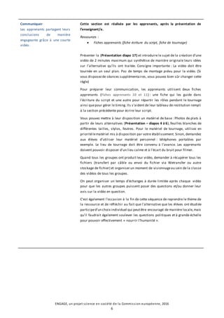 ENGAGE, un projet science en société de la Commission européenne, 2016
6
Communiquer
Les apprenants partagent leurs
conclusions de manière
engageante grâce à une courte
vidéo.
Cette section est réalisée par les apprenants, après la présentation de
l’enseignant/e.
Ressources :
 Fiches apprenants (fiche écriture du script, fiche de tournage)
Présenter la (Présentation diapo 17) et introduire le sujet de la création d’une
vidéo de 2 minutes maximum qui synthétise de manière originale leurs idées
sur l’alternative qu’ils ont traitée. Consigne importante : La vidéo doit être
tournée en un seul plan. Pas de temps de montage prévu pour la vidéo. (Si
vous disposezde séances supplémentaires, vous pouvez bien sûr changer cette
règle)
Pour préparer leur communication, les apprenants utilisent deux fiches
apprenants (Fiches apprenants 10 et 11) : une fiche qui les guide dans
l’écriture du script et une autre pour répartir les rôles pendant le tournage
ainsi quepour gérer le timing. Ils s’aident de leur tableau de restitution rempli
à la section précédente pour écrire leur script.
Vous pouvez mettre à leur disposition un matériel de base : Photos de plats à
partir de leurs alternatives (Présentation – diapos 4 à 6), feuilles blanches de
différentes tailles, stylos, feutres. Pour le matériel de tournage, utilisez en
prioritélematériel mis à disposition par votre établissement. Sinon, demandez
aux élèves d’utiliser leur matériel personnel : téléphones portables par
exemple. Le lieu de tournage doit être convenu à l’avance. Les apprenants
doivent pouvoir disposer d’un lieu calme et à l’écart du bruit pour filmer.
Quand tous les groupes ont produit leur vidéo, demander à récupérer tous les
fichiers (transfert par câble ou envoi du fichier via Wetransfer ou autre
stockage de fichier) et organiser un moment de visionnageau sein de la classe
des vidéos de tous les groupes.
On peut organiser un temps d’échanges à durée limitée après chaque vidéo
pour que les autres groupes puissent poser des questions et/ou donner leur
avis sur la vidéo en question.
C’est également l’occasion à la fin de cette séquence de reprendre le thème de
la ressource et de réfléchir au fait que l’alternative que les élèves ont étudiée
participed’un choix individuel qui peutêtre encouragé de manière locale,mais
qu’il faudrait également soulever les questions politiques et à grande échelle
pour pouvoir effectivement « nourrir l’humanité ».
 