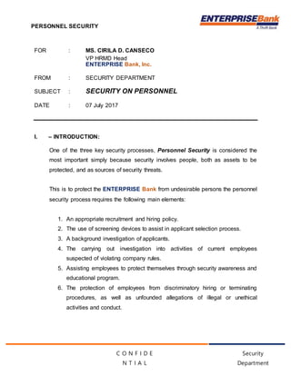 PERSONNEL SECURITY
Security
Department
C O N F I D E
N T I A L
FOR : MS. CIRILA D. CANSECO
VP HRMD Head
ENTERPRISE Bank, Inc.
FROM : SECURITY DEPARTMENT
SUBJECT : SECURITY ON PERSONNEL
DATE : 07 July 2017
I. – INTRODUCTION:
One of the three key security processes, Personnel Security is considered the
most important simply because security involves people, both as assets to be
protected, and as sources of security threats.
This is to protect the ENTERPRISE Bank from undesirable persons the personnel
security process requires the following main elements:
1. An appropriate recruitment and hiring policy.
2. The use of screening devices to assist in applicant selection process.
3. A background investigation of applicants.
4. The carrying out investigation into activities of current employees
suspected of violating company rules.
5. Assisting employees to protect themselves through security awareness and
educational program.
6. The protection of employees from discriminatory hiring or terminating
procedures, as well as unfounded allegations of illegal or unethical
activities and conduct.
 