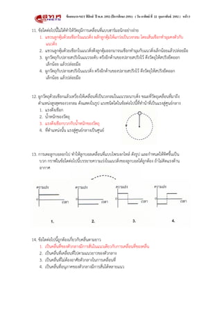 ข้ อสอบ O-NET ฟิสิกส์ ปี พ.ศ. 2552 (ปี การศึกษา 2551) ( วัน อาทิตย์ ที่ 22 กุมภาพันธ์ 2552 ) หน้ า 3


11. ขอใดตอไปนี้ไมไดทําใหวัตถุมีการเคลื่อนที่แบบฮารมอนิกอยางงาย
     1. แขวนลูกตุมดวยเชือกในแนวดิ่ง ผลักลูกตุมใหแกวงเปนวงกลม โดยเสนเชือกทํามุมคงตัวกับ
         แนวดิ่ง
     2. แขวนลูกตุมดวยเชือกในแนวดิ่งดึงลูกตุมออกมาจนเชือกทํามุมกับแนวดิ่งเล็กนอยแลวปลอยมือ
     3. ผูกวัตถุกับปลายสปริงในแนวระดับ ตรึงอีกดานของปลายสปริงไว ดึงวัตถุใหสปริงยืดออก
         เล็กนอย แลวปลอยมือ
     4. ผูกวัตถุกับปลายสปริงในแนวดิ่ง ตรึงอีกดานของปลายสปริงไว ดึงวัตถุใหสปริงยืดออก
         เล็กนอย แลวปลอยมือ


12. ผูกวัตถุดวยเชือกแลวเหวี่ยงใหเคลื่อนที่เปนวงกลมในแนวระนาบดิ่ง ขณะที่วัตถุเคลื่อนที่มาถึง
    ตําแหนงสูงสุดของวงกลม ดังแสดงในรูป แรงชนิดใดในขอตอไปนี้ที่ทํานาที่เปนแรงสูศูนยกลาง
     1. แรงดึงเชือก
     2. น้ําหนักของวัตถุ
     3. แรงดึงเชือกบวกกับน้ําหนักของวัตถุ
     4. ที่ตําแหนงนั้น แรงสูศูนยกลางเปนศูนย



13. การเตะลูกบอลอกไป ทําใหลูกบอลเคลื่อนที่แบบโพรเจกไทล ดังรูป และกําหนดใหทิศขึ้นเปน
     บวก กราฟในขอใดตอไปนี้บรรยายความเรงในแนวดิ่งของลูกบอลไดถูกตอง ถาไมคิดแรงตาน
     อากาศ




14. ขอใดตอไปนี้ถูกตองเกี่ยวกับคลื่นตามยาว
     1. เปนคลื่นที่ของตัวกลางมีการสั่นในแนวเดียวกับการเคลื่อนที่ของคลื่น
     2. เปนคลื่นที่เคลื่อนที่ไปตามแนวยาวของตัวกลาง
     3. เปนคลื่นที่ไมตองอาศัยตัวกลางในการเคลื่อนที่
     4. เปนคลื่นที่อนุภาคของตัวกลางมีการสั่นไดหลายแนว
 