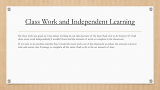 Class Work and Independent Learning 
My class work was good as I was always working in our class because of the fact I had a lot to do however if I had 
done more work independently I wouldn’t have had the amount of work to complete in the classroom. 
If we were to do another task like this, I would do more work out of the classroom to reduce the amount in lesson 
time and ensure that I manage to complete all the tasks I had to do in the set amount of time. 
 