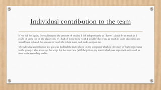 Individual contribution to the team 
If we did this again, I would increase the amount of studies I did independently as I know I didn’t do as much as I 
could of done out of the classroom. If I had of done more work I wouldn’t have had as much to do in class time and 
would have reduced the amount of work the whole team had to do, not just me. 
My individual contribution was good as I edited the radio show on my computer which is obviously of high importance 
to the group. I also wrote up the script for the interview (with help from my team) which was important as it saved us 
time in the recording studio. 
