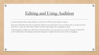 Editing and Using Audition 
I wasted sometime when using Audition as it took me a while to get the hang of using it. 
Next time I will make sure that I research the software I am using before I use it so I know how to use the tools and 
don’t have to waste any time which could be used for other things such as updating my blog. 
I still managed to complete my radio show I found the clips I was using were easy to edit. I managed to find all the 
tools I needed after some playing around and managed to complete the radio station with no struggling. 
 