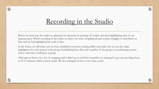 Recording in the Studio 
Before we went into the studio we planned our interview by printing off scripts and then highlighting each of our 
separate parts. Whilst recording in the studio we had to do some swapping around as Jack struggles to read black on 
blue and we had highlighted his work in blue. 
In the future, we will make sure we have established everyone reading ability and make sure we use they right 
highlighters for each person in the group. Establishing how able each member of the group is at performing certain 
task is vital when working in a group. 
Although we had to do a lot of swapping and it didn’t go as we’d first intended, we managed to get our recording done 
in 10-15 minutes which is pretty quick. We also managed to have a very clear sound. 
 