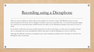 Recording using a Dictaphone 
When we were recording our archive clip, we ask members of our class to sing a Cliff Richard song as we were 
interviewing him in the show and we thought it would be a nice way to introduce him. As we had a few people singing 
the sound was too loud and became muffled because the didn’t use the Dictaphone properly (they had it too close to 
them). 
In the future, I will make sure I give specific instructions of what I want doing, so in this case for example, I should 
have to the people who were recording that I didn’t want them to hold the Dictaphone to close to their face. 
Although this difficulty occurred, we managed to get a clear sounding recording on all of the clips we used from the 
Dictaphone after several takes. 
 