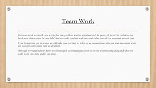 Team Work 
Our team work went well on a whole, but one problem was the attendance of the group. A lot of the problems we 
faced were down to the fact we didn’t feel we could continue with our work when one of our members weren’t here. 
If we do another task in teams, we will make sure we have set roles so we can continue with our work no matter what 
and do our best to make sure we all attend. 
Although we weren’t always here, we all managed to contact each other to ort out what needing doing and what we 
could do in class time and in our time. 
 