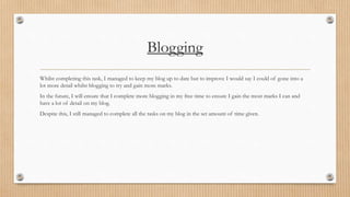 Blogging 
Whilst completing this task, I managed to keep my blog up to date but to improve I would say I could of gone into a 
lot more detail whilst blogging to try and gain more marks. 
In the future, I will ensure that I complete more blogging in my free time to ensure I gain the most marks I can and 
have a lot of detail on my blog. 
Despite this, I still managed to complete all the tasks on my blog in the set amount of time given. 
 