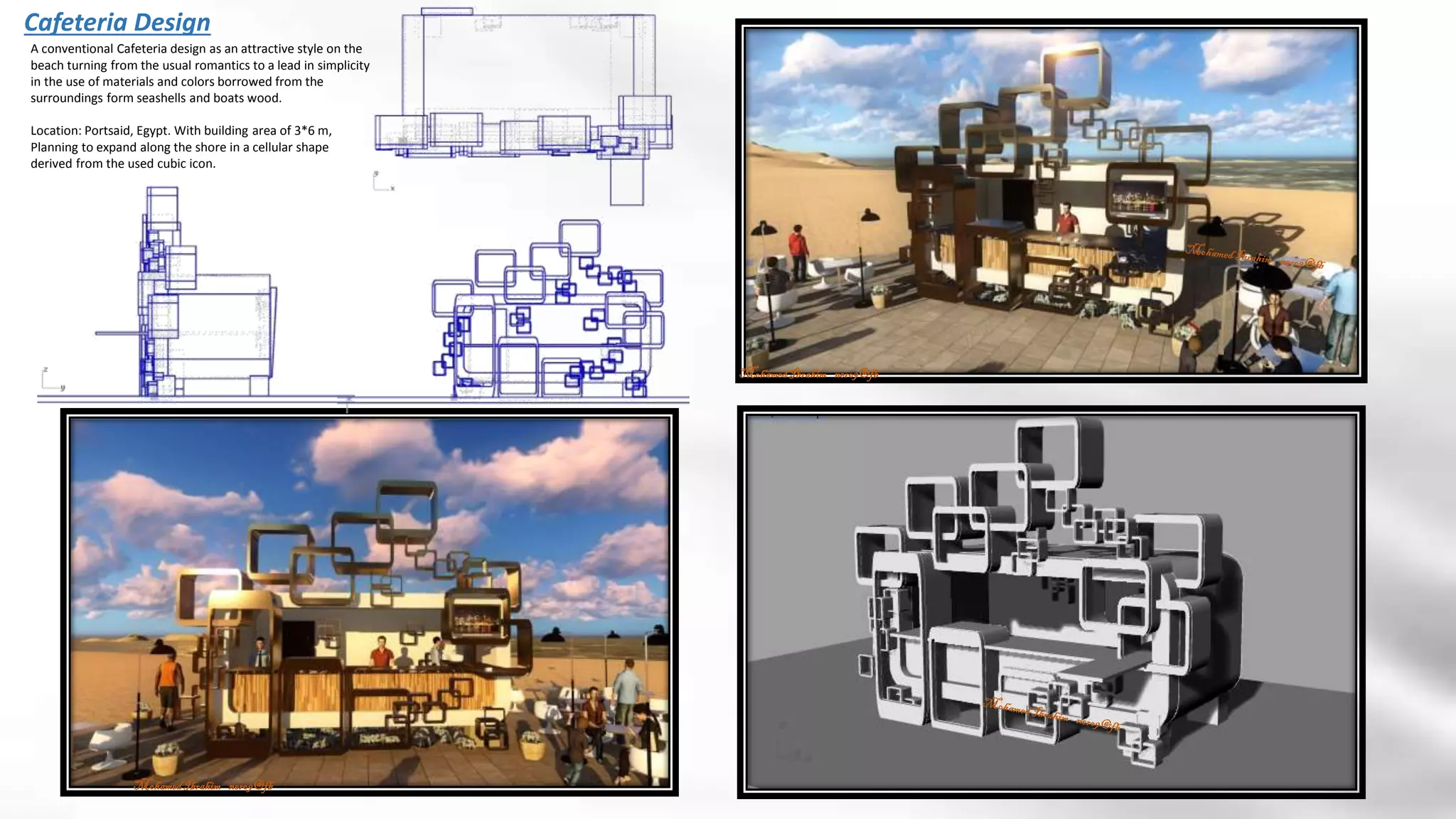 Cafeteria Design
MohamedIbrahim nero9@fb
MohamedIbrahim nero9@fb
A conventional Cafeteria design as an attractive style on the
beach turning from the usual romantics to a lead in simplicity
in the use of materials and colors borrowed from the
surroundings form seashells and boats wood.
Location: Portsaid, Egypt. With building area of 3*6 m,
Planning to expand along the shore in a cellular shape
derived from the used cubic icon.
 