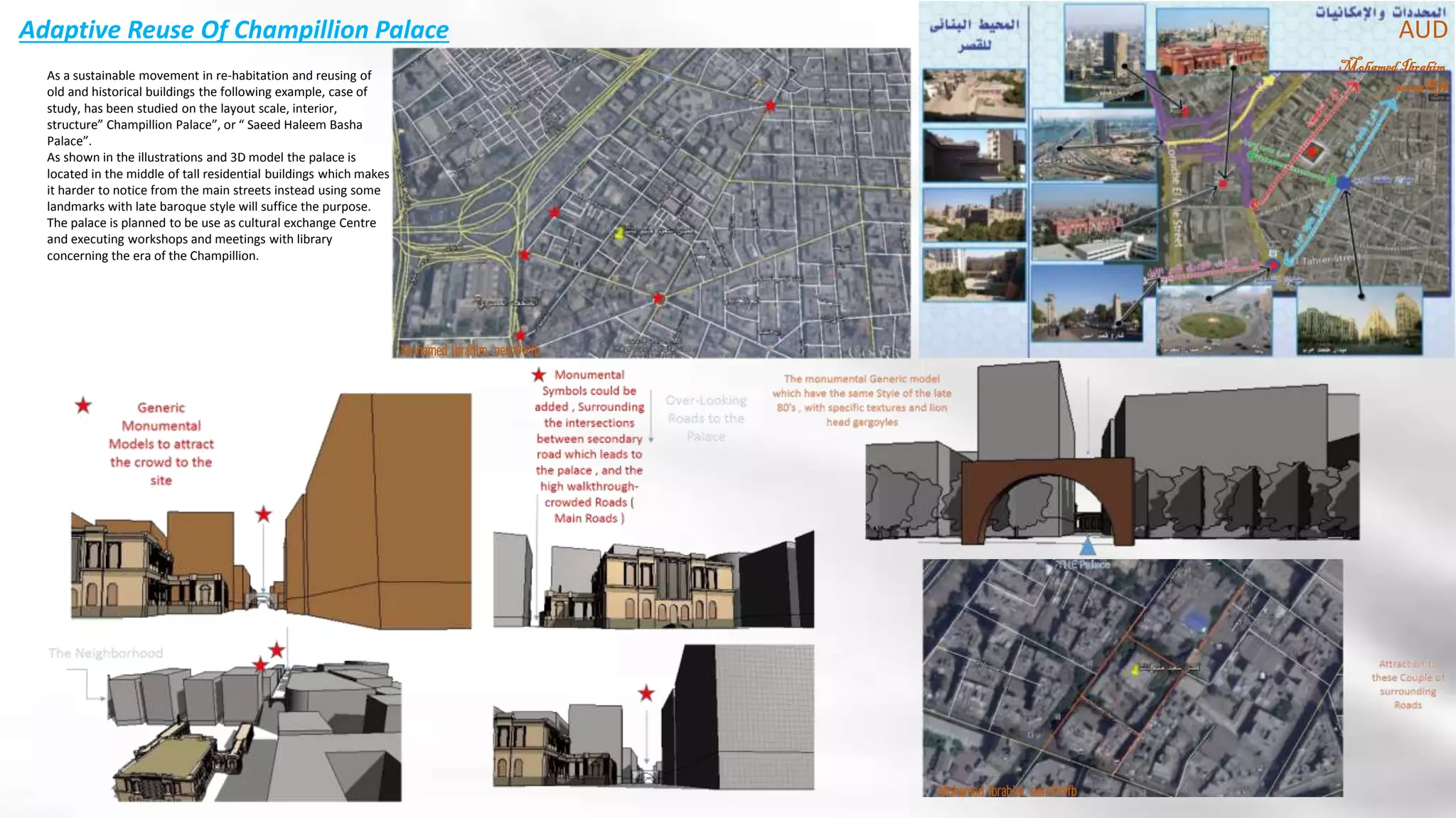 Adaptive Reuse Of Champillion Palace
MohamedIbrahim
nero9@fb
AUD
Mohamed Ibrahim nero9@fb
As a sustainable movement in re-habitation and reusing of
old and historical buildings the following example, case of
study, has been studied on the layout scale, interior,
structure” Champillion Palace”, or “ Saeed Haleem Basha
Palace”.
As shown in the illustrations and 3D model the palace is
located in the middle of tall residential buildings which makes
it harder to notice from the main streets instead using some
landmarks with late baroque style will suffice the purpose.
The palace is planned to be use as cultural exchange Centre
and executing workshops and meetings with library
concerning the era of the Champillion.
Mohamed Ibrahim nero9@fb
 