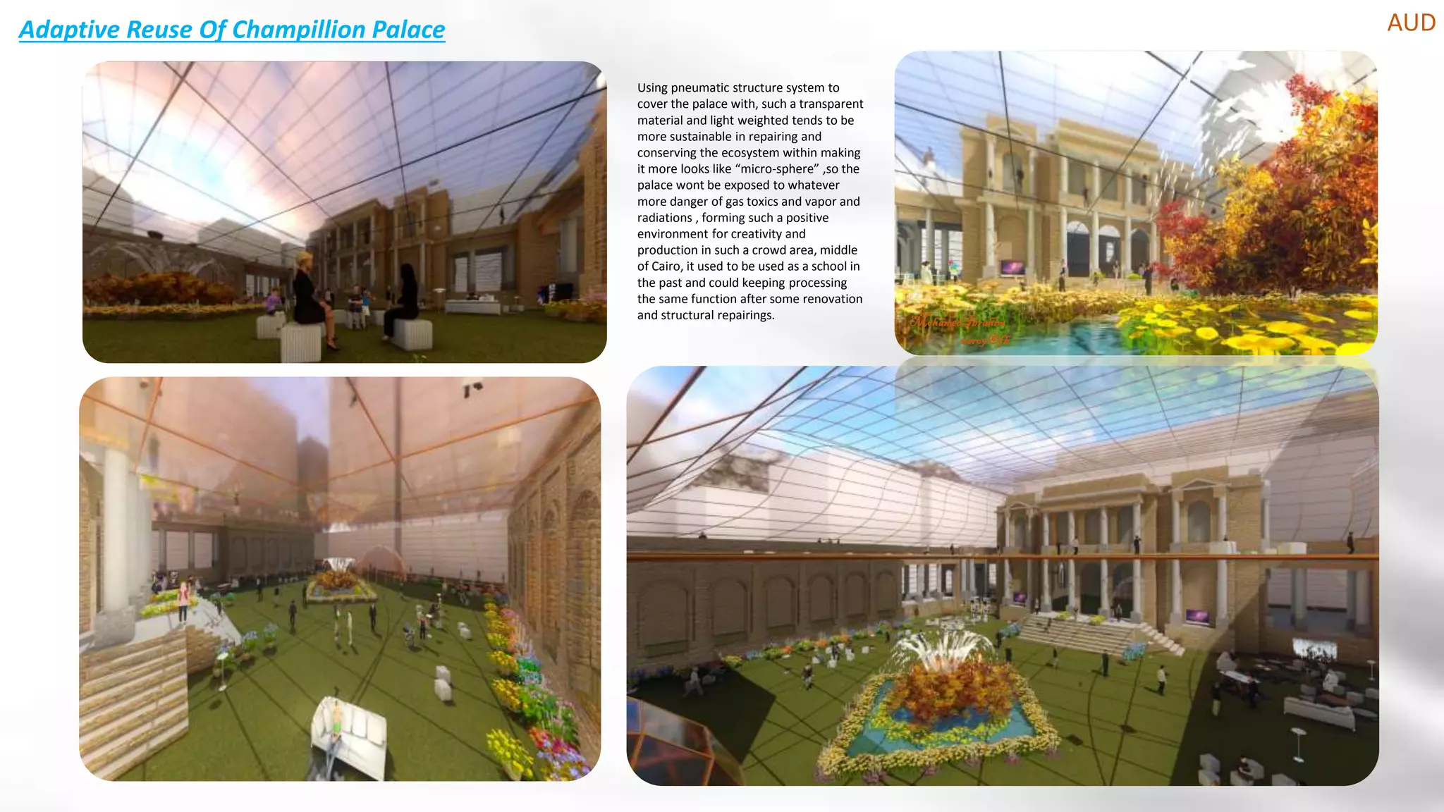 Adaptive Reuse Of Champillion Palace AUD
MohamedIbrahim
nero9@fb
Using pneumatic structure system to
cover the palace with, such a transparent
material and light weighted tends to be
more sustainable in repairing and
conserving the ecosystem within making
it more looks like “micro-sphere” ,so the
palace wont be exposed to whatever
more danger of gas toxics and vapor and
radiations , forming such a positive
environment for creativity and
production in such a crowd area, middle
of Cairo, it used to be used as a school in
the past and could keeping processing
the same function after some renovation
and structural repairings.
 