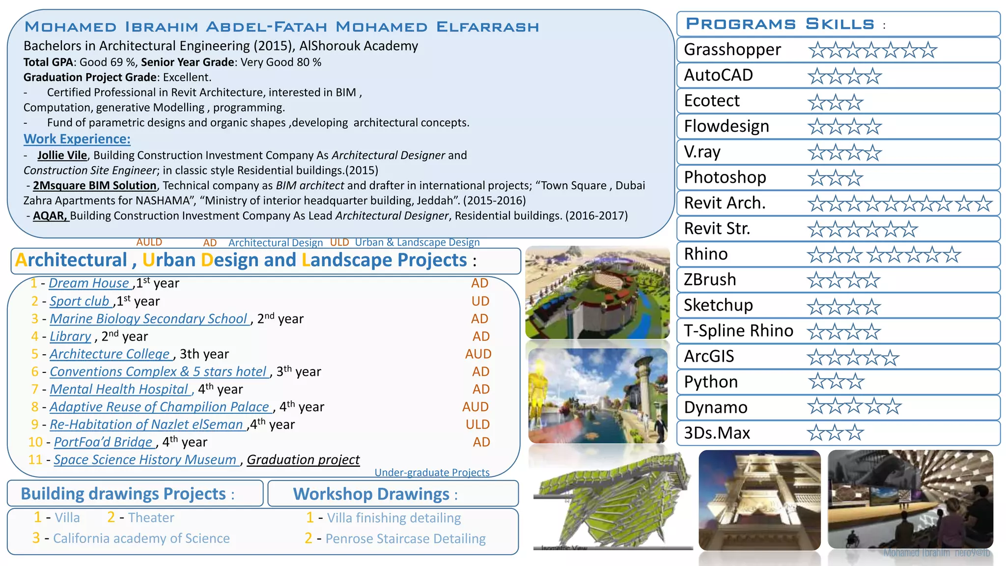 Architectural , Urban Design and Landscape Projects :
1 - Dream House ,1st year AD
2 - Sport club ,1st year UD
3 - Marine Biology Secondary School , 2nd year AD
4 - Library , 2nd year AD
5 - Architecture College , 3th year AUD
6 - Conventions Complex & 5 stars hotel , 3th year AD
7 - Mental Health Hospital , 4th year AD
8 - Adaptive Reuse of Champilion Palace , 4th year AUD
9 - Re-Habitation of Nazlet elSeman ,4th year ULD
10 - PortFoa’d Bridge , 4th year AD
11 - Space Science History Museum , Graduation project
Building drawings Projects :
1 - Villa 2 - Theater
3 - California academy of Science
Workshop Drawings :
1 - Villa finishing detailing
2 - Penrose Staircase Detailing
Programs Skills :
Grasshopper
AutoCAD
Ecotect
Flowdesign
V.ray
Photoshop
Revit Arch.
Revit Str.
Rhino
ZBrush
Sketchup
T-Spline Rhino
ArcGIS
Python
Dynamo
3Ds.Max
Mohamed Ibrahim nero9@fb
AULD AD Architectural Design ULD Urban & Landscape Design
Under-graduate Projects
Mohamed Ibrahim Abdel-Fatah Mohamed Elfarrash
Bachelors in Architectural Engineering (2015), AlShorouk Academy
Total GPA: Good 69 %, Senior Year Grade: Very Good 80 %
Graduation Project Grade: Excellent.
- Certified Professional in Revit Architecture, interested in BIM ,
Computation, generative Modelling , programming.
- Fund of parametric designs and organic shapes ,developing architectural concepts.
Work Experience:
- Jollie Vile, Building Construction Investment Company As Architectural Designer and
Construction Site Engineer; in classic style Residential buildings.(2015)
- 2Msquare BIM Solution, Technical company as BIM architect and drafter in international projects; “Town Square , Dubai
Zahra Apartments for NASHAMA”, “Ministry of interior headquarter building, Jeddah”. (2015-2016)
- AQAR, Building Construction Investment Company As Lead Architectural Designer, Residential buildings. (2016-2017)
 
