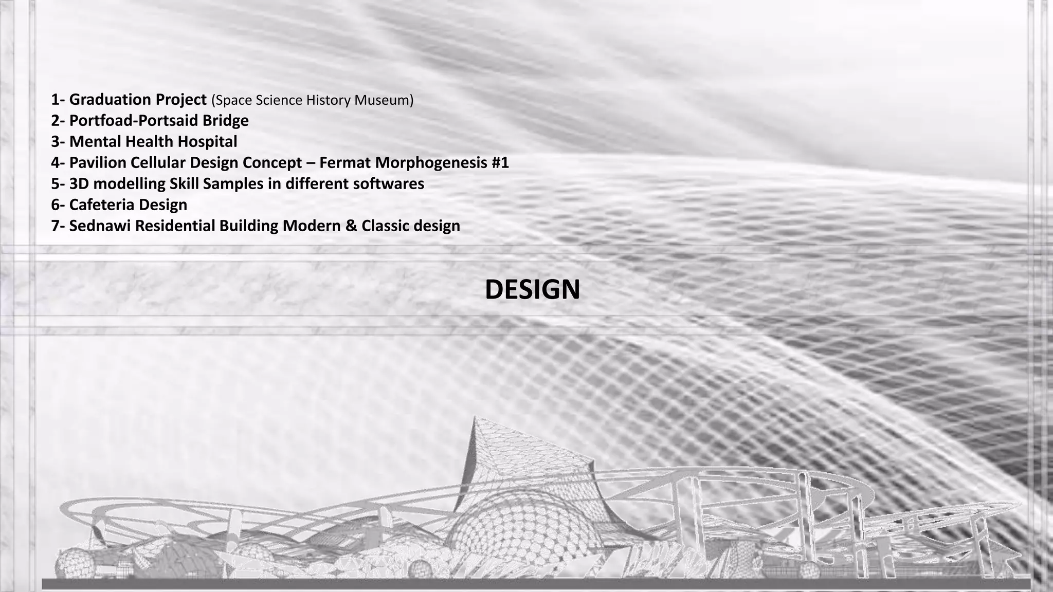 DESIGN
1- Graduation Project (Space Science History Museum)
2- Portfoad-Portsaid Bridge
3- Mental Health Hospital
4- Pavilion Cellular Design Concept – Fermat Morphogenesis #1
5- 3D modelling Skill Samples in different softwares
6- Cafeteria Design
7- Sednawi Residential Building Modern & Classic design
 