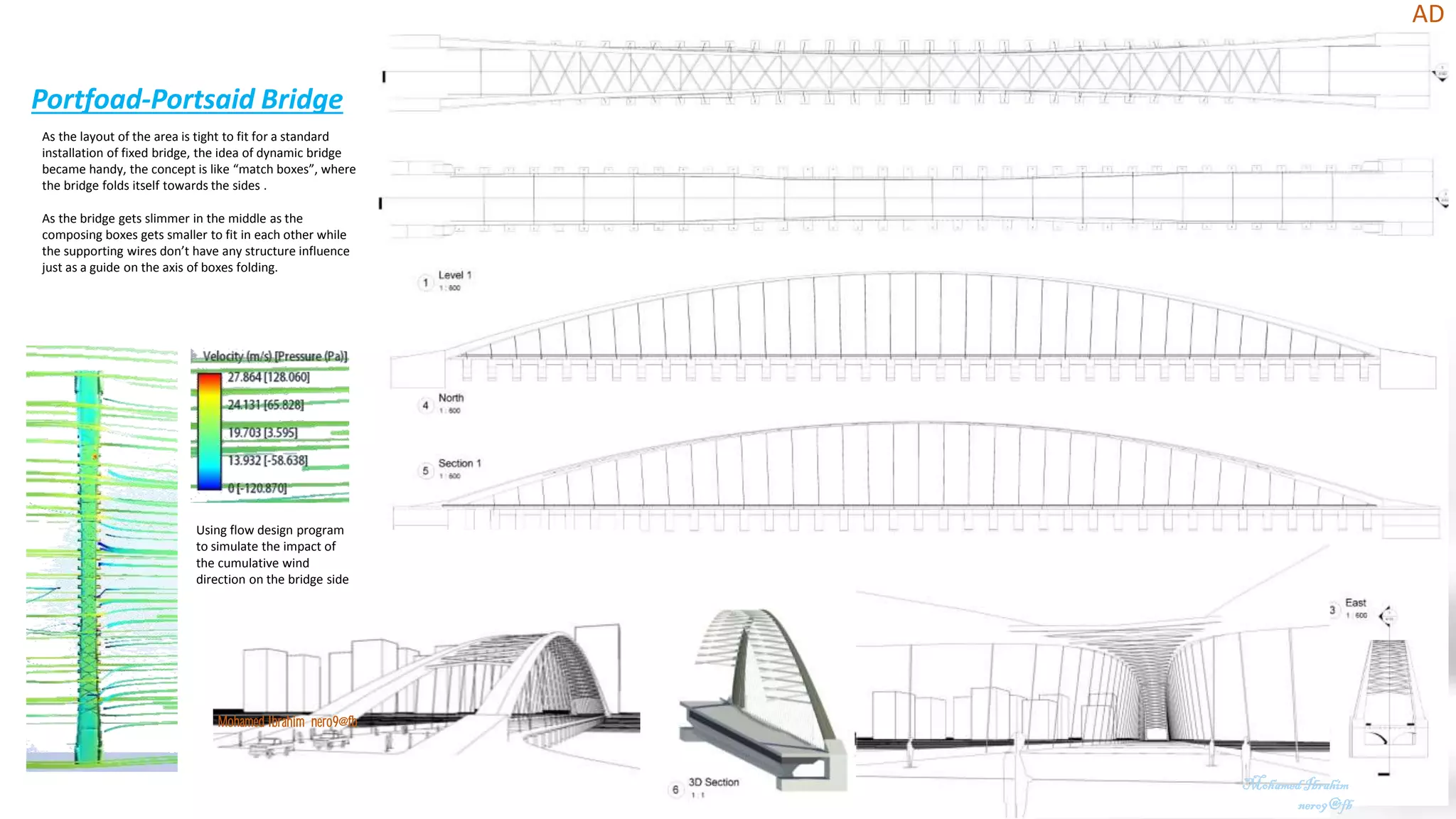 Portfoad-Portsaid Bridge
AD
MohamedIbrahim
nero9@fb
Mohamed Ibrahim nero9@fb
As the layout of the area is tight to fit for a standard
installation of fixed bridge, the idea of dynamic bridge
became handy, the concept is like “match boxes”, where
the bridge folds itself towards the sides .
As the bridge gets slimmer in the middle as the
composing boxes gets smaller to fit in each other while
the supporting wires don’t have any structure influence
just as a guide on the axis of boxes folding.
Using flow design program
to simulate the impact of
the cumulative wind
direction on the bridge side
 