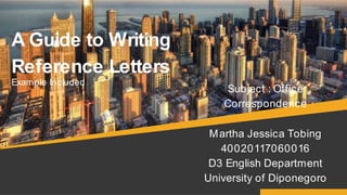 A Guide to Writing
Reference Letters
Example Included
Subject : Office
Correspondence
Martha Jessica Tobing
40020117060016
D3 English Department
University of Diponegoro
 