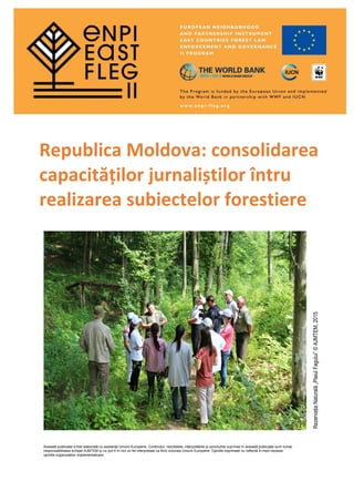 Republica Moldova: consolidarea
capacităților jurnaliștilor întru
realizarea subiectelor forestiere
RezervațiaNaturală„PlaiulFagului”©AJMTEM,2015
Această publicație a fost elaborată cu asistența Uniunii Europene. Conținutul, rezultatele, interpretările și concluziile cuprinse în această publicație sunt numai
responsabilitatea echipei AJMTEM și nu pot fi în nici un fel interpretate ca fiind viziunea Uniunii Europene. Opiniile exprimate nu reflectă în mod necesar
opiniile organizațiilor implementatoare.
 