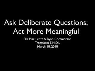 Ask Deliberate Questions,
Act More Meaningful
Ella Mae Lentz & Ryan Commerson
Transform E.H.D.I.
March 18, 2018
 