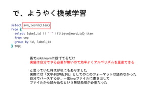 で、ようやく機械学習
裏でscikit-learnに投げてるだけ
実装は自分でやる必要が無いので効率よくアルゴリズムを量産できる
と思っていた時代が私にもありました
実際には「文字列(の配列)」としてのこのフォーマットは読めなかった
自分でパースするか、一度tmpファイルに書き出して
ファイルから読み込むという無駄処理が必要だった
 