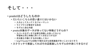 そして・・・
• predictはどうしたものか
• だいたいこちらの思い通りにはいかない
• 入力として入ってくるフォーマット
• ライブラリが要求する形式
• モデルに含む内容
• predict対象のデータが持ってない特徴どうすんの？
• スパースなデータで必要な特徴しか持ってないと
学習時と同じ特徴に持ってくのをどうするか
• 次元数も引数にするのは美しくない
• longでもwideでも全部0で埋めるのも処理速度が辛いことになりそう
• スクラッチで実装してればその辺意識したモデルの中身にできるけど
 