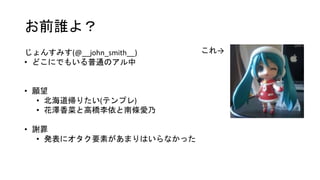 お前誰よ？
これ→じょんすみす(@__john_smith__)
• どこにでもいる普通のアル中
• 願望
• 北海道帰りたい(テンプレ)
• 花澤香菜と高橋李依と南條愛乃
• 謝罪
• 発表にオタク要素があまりはいらなかった
 