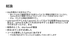 結論
• SQLの深みにはまるとアレ
• 素人でもSQLで機械学習まで出来ちゃうように関数を用意するくらいなら、
PipelineをGUIで構築できるようなインターフェースのほうがよくね？
• まぁ、そもそも車輪の再発明ですし
• scikit-learnだけじゃなくgensimに入ってるような処理やdeep learning
系など、pythonさえ知ってればUDFはサクッと量産できるところま
で行きたかったけど、まぁ
• 結局のところ、data frameが最強
• 昨日1日でこのすば3周した
• ソースは整理したらgithubにあげます
• やる気があればライセンスとかも追加してOSSっぽくします
 