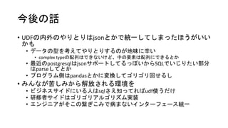 今後の話
• UDFの内外のやりとりはjsonとかで統一してしまったほうがいい
かも
• データの型を考えてやりとりするのが地味に辛い
• complex typeの配列はできないけど、中の要素は配列にできるとか
• 最近のpostgresqlはjsonサポートしてるっぽいからSQLでいじりたい部分
はparseしてとか
• プログラム側はpandasとかに変換してゴリゴリ回せるし
• みんなが苦しみから解放される環境を
• ビジネスサイドにいる人はsqlさえ知ってればudf使うだけ
• 研修者サイドはゴリゴリアルゴリズム実装
• エンジニアがそこの繋ぎこみで病まないインターフェース統一
 