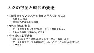 人々の欲望と時代の変遷
• RDB使ってないシステムとかありえないでしょ
• 永続化 == RDB
• 他になんかあるの？時代
• NoSQL自体の到来
• データが多くなってきてRDBとかもう無理でしょw
• これからの時代はNoSQLですよ！
• やっぱSQL必要時代
• RDBじゃなくても結局SQLをインターフェースにしたい
• データ分析で使ってる言語でR, Pythonの次くらいにSQLが現れる
• イマココ
 