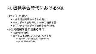AI, 機械学習時代におけるSQL
• ETLとしてのSQL
• 人生とは前処理の辛さとの戦い
• Hiveでデータを取得してSparkで機械学習
• 非プログラマがデータを使うためのSQL
• SQLで機械学習が出来る時代
• Hivemallの出現
• 調べてみると他にもいろいろあった
• Postgresql, Microsoft SQL Server, Oracle
• MySQLにはなさそうw
 
