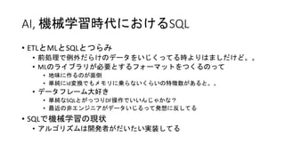 AI, 機械学習時代におけるSQL
• ETLとMLとSQLとつらみ
• 前処理で例外だらけのデータをいじくってる時よりはましだけど。。
• MLのライブラリが必要とするフォーマットをつくるのって
• 地味に作るのが面倒
• 単純にid変換でもメモリに乗らないくらいの特徴数があると。。
• データフレーム大好き
• 単純なSQLとがっつりDF操作でいいんじゃかな？
• 最近の非エンジニアがデータいじるって発想に反してる
• SQLで機械学習の現状
• アルゴリズムは開発者がだいたい実装してる
 