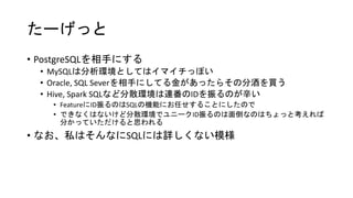 たーげっと
• PostgreSQLを相手にする
• MySQLは分析環境としてはイマイチっぽい
• Oracle, SQL Severを相手にしてる金があったらその分酒を買う
• Hive, Spark SQLなど分散環境は連番のIDを振るのが辛い
• FeatureにID振るのはSQLの機能にお任せすることにしたので
• できなくはないけど分散環境でユニークID振るのは面倒なのはちょっと考えれば
分かっていただけると思われる
• なお、私はそんなにSQLには詳しくない模様
 