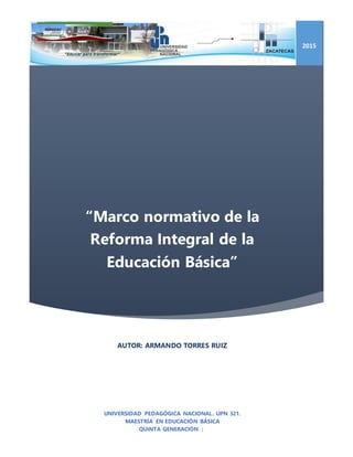 “Marco normativo de la
Reforma Integral de la
Educación Básica”
2015
AUTOR: ARMANDO TORRES RUIZ
UNIVERSIDAD PEDAGÓGICA NACIONAL. UPN 321.
MAESTRÍA EN EDUCACIÓN BÁSICA
QUINTA GENERACIÓN |
 