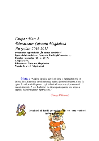 Grupa : Mare 2
Educatoare: Cojocaru Magdalena
An şcolar: 2016-2017
Denumirea opţionalului: „În lumea poveştilor”
Domeniul de activitate: Domeniul Limbă şi Comunicare
Durata: 1 an şcolar ( 2016 – 2017)
Grupa Mare 2
Educatoare: Cojocaru Magdalena
Număr de ore: 1 / săptămână
Motto : “Copilul se naşte curios în lume şi nerăbdător de a se
orienta în ea.Literatura care îi satisface această pornire îl încantă. Ca să fie
opere de artă, scrierile pentru copii trebuie să intereseze şi pe oamenii
maturi, instruiţi. A ieşi din lecturi cu stimă sporită pentru om, acesta e
secretul marilor literaturi pentru copii.”
(George Călinescu)
Locuitori ai lumii poveştilor sunt cei care vorbesc
limba poveştilor .
 