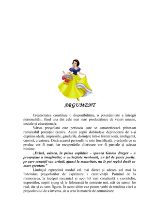 ARGUMENT
Creativitatea constituie o disponibilitate, o potenţialitate a întregii
personalităţi, fiind una din cele mai mari producătoare de valori umane,
sociale şi educaţionale.
Vârsta preşcolară este perioada care se caracterizează printr-un
remarcabil potenţial creativ. Acum copiii dobândesc deprinderea de a-şi
exprima ideile, impresiile, gândurile, dorinţele într-o formă nouă, inteligentă,
cursivă, creatoare. Dacă această perioadă nu este fructificată, pierderile ce se
produc vor fi mari, iar recuperările ulterioare vor fi parţiale şi adesea
minime.
,,Există, adesea, în prima copilărie – spunea Gaston Berger – o
prospeţime a imaginaţiei, o curiozitate neobosită, un fel de geniu poetic,
pe care savanţii sau artiştii, ajunşi la maturitate, nu le pot regăsi decât cu
mare greutate.”
Limbajul reprezintă modul cel mai direct şi adesea cel mai la
îndemâna preşcolarilor de exprimare a creativităţii. Pornind de la
memorarea, la început mecanică şi apoi tot mai conştientă a cuvintelor,
expresiilor, copiii ajung să le folosească în contexte noi, atât cu sensul lor
real, dar şi cu sens figurat. În acest ultim caz putem vorbi de tendinţa clară a
preşcolarului de a inventa, de a crea în materie de comunicare.
 
