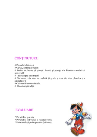 CONŢINUTURI:
# Popas la bibliotecă
# Cartea, sinteză de valori
# Traista cu basme şi poveşti: basme şi poveşti din literatura română şi
universală
# Texte despre anotimpuri
# Din lumea celor care nu cuvântă (legende şi texte din viaţa plantelor şi a
animalelor )
# Cele mai frumoase fabule
# Obiceiuri şi tradiţii
EVALUARE
* Portofoliul grupeio,
* Portofoliul individual al fiecărui copil;
* Probe orale şi probe practice ( desene);
 