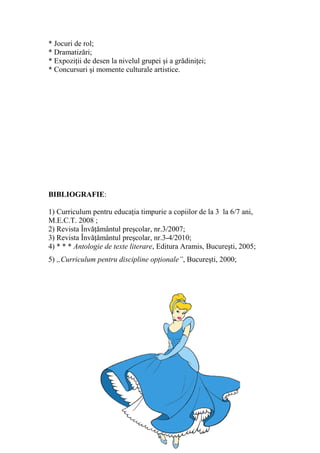 * Jocuri de rol;
* Dramatizări;
* Expoziţii de desen la nivelul grupei şi a grădiniţei;
* Concursuri şi momente culturale artistice.
BIBLIOGRAFIE:
1) Curriculum pentru educaţia timpurie a copiilor de la 3 la 6/7 ani,
M.E.C.T. 2008 ;
2) Revista Învăţământul preşcolar, nr.3/2007;
3) Revista Învăţământul preşcolar, nr.3-4/2010;
4) * * * Antologie de texte literare, Editura Aramis, Bucureşti, 2005;
5) „Curriculum pentru discipline opţionale”, Bucureşti, 2000;
 