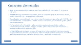 Conceptos elementales
• Dato: carácter o conjunto de caracteres que al procesarlos brinda información. Ej. 16, 52, 1.50,
negro, etc.
• Información: conjunto de datos procesados. Debe ser significativa y útil. Ej. María tiene 16 años,
pesa 52 kilos, mide 1.50 y tiene cabello de color negro.
• Comunicación: proceso donde la información es transferida desde un punto llamado FUENTE a otro
llamado DESTINO. El vínculo entre 2 medios físicos se llama medio de transmisión. Ej. fibra óptica,
antena satelitales, etc.
• Tic (Tecnología de la Información y la Comunicación): conjunto de tecnologías, medios y
herramientas (Internet, celulares, etc.) que permiten optimizar el manejo de la información y
favorecer el desarrollo de la comunicación.
• La informática es la ciencia que se ocupa del tratamiento automático de la información usando
equipos electrónicos llamados computadores. El tratamiento de la información consta de tres fases:
la entrada de datos, el procesamiento de dichos datos y la salida de los resultados.
 