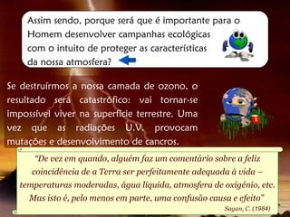 Assim sendo, porque será que é importante para o
    Homem desenvolver campanhas ecológicas
    com o intuito de proteger as características
    da nossa atmosfera?

Se destruírmos a nossa camada de ozono, o
resultado será catastrófico: vai tornar-se
impossível viver na superfície terrestre. Uma
vez que as radiações U.V. provocam
mutações e desenvolvimento de cancros.
      “De vez em quando, alguém faz um comentário sobre a feliz
     coincidência de a Terra ser perfeitamente adequada à vida –
  temperaturas moderadas, água líquida, atmosfera de oxigénio, etc.
     Mas isto é, pelo menos em parte, uma confusão causa e efeito”
                                                       Sagan, C. (1984)
 