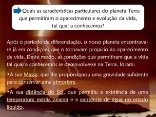 Quais as características particulares do planeta Terra
     que permitiram o aparecimento e evolução da vida,
                   tal qual a conhecemos?


Após o período de diferenciação, o nosso planeta encontrava-
se já em condições que o tornavam propício ao aparecimento
de vida. Deste modo, as condições que permitiram que a vida
tal qual a conhecemos se desenvolvesse na Terra, foram:
•A sua Massa, que lhe proporcionou uma gravidade suficiente
para conservar uma atmosfera.
•A sua distância do Sol, que permitiu a existência de uma
temperatura média amena e a existência de água no estado
líquido.
 