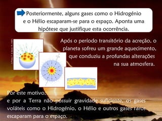 Posteriormente, alguns gases como o Hidrogénio
                                    e o Hélio escaparam-se para o espaço. Aponta uma
                                          hipótese que justifique esta ocorrência.

                                                  Após o período transitório da acreção, o
 in Press, F. & Siever, R. (1997)




                                                   planeta sofreu um grande aquecimento,
                                                      que conduziu a profundas alterações
                                                                        na sua atmosfera.




Por este motivo,
e por a Terra não possuir gravidade suficiente, os gases
voláteis como o Hidrogénio, o Hélio e outros gases raros
escaparam para o espaço.
 