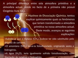 A principal diferença entre esta atmosfera primitiva e a
atmosfera actual, reside no facto de a primeira não possuir
Oxigénio livre (O2).

                   O         A Hipótese de Dissociação Química, tentou
     O
 H       H
               H       H
                             explicar quimicamente quais os fenómenos
                                   que teriam transformado a atmosfera
                                    primitiva na nossa atmosfera actual.
                           O O        Deste modo, avançou as seguintes
         H H
                                                           explicações:
 •Admite-se que o metano (CH4) pudesse ter sido substituído pelo
 dióxido de carbono.
 •O amoníano (NH3) ter-se-ia fotodissociado, originando azoto e
 hidrogénio.
 •A água (H2O), teria igualmente sofrido fotodissociação, com
 libertação de oxigénio e hidrogénio.
 