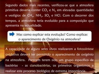 Segundo dados mais recentes, verificou-se que a atmosfera
primitiva deveria conter CO2 e N2 em elevadas quantidades
e vestígios de CH4, NH3, SO2 e HCl. Com o decorrer dos
tempos, a atmosfera teria evoluído para a composição que
apresenta na actualidade.

        Mas como explicar esta evolução? Como explicas
         o aparecimento de Oxigénio na atmosfera?

A capacidade de alguns seres vivos realizarem a fotossíntese
oxidativa deverá ter permitido o aparecimento de oxigénio
na atmosfera. Parecem terem sido um grupo específico de
bactérias   - as cianobactérias, os primeiros organismos a
realizar este processo biológico de extrema importância.
 