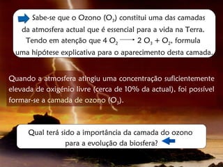 Sabe-se que o Ozono (O3) constitui uma das camadas
    da atmosfera actual que é essencial para a vida na Terra.
     Tendo em atenção que 4 O2          2 O3 + O2, formula
  uma hipótese explicativa para o aparecimento desta camada.


Quando a atmosfera atingiu uma concentração suficientemente
elevada de oxigénio livre (cerca de 10% da actual), foi possível
formar-se a camada de ozono (O3).



      Qual terá sido a importância da camada do ozono
                  para a evolução da biosfera?
 