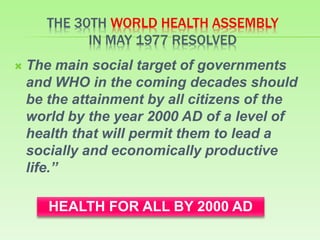 THE 30TH WORLD HEALTH ASSEMBLY
IN MAY 1977 RESOLVED
 The main social target of governments
and WHO in the coming decades should
be the attainment by all citizens of the
world by the year 2000 AD of a level of
health that will permit them to lead a
socially and economically productive
life.’’
HEALTH FOR ALL BY 2000 AD
 