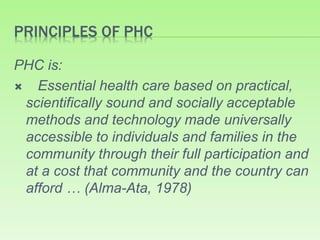 PRINCIPLES OF PHC
PHC is:
 Essential health care based on practical,
scientifically sound and socially acceptable
methods and technology made universally
accessible to individuals and families in the
community through their full participation and
at a cost that community and the country can
afford … (Alma-Ata, 1978)
 